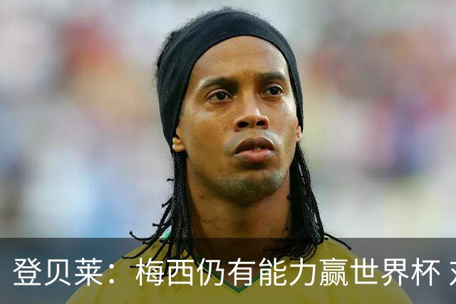 登贝莱：梅西仍有能力赢世界杯 对姆巴佩的批评太苛刻