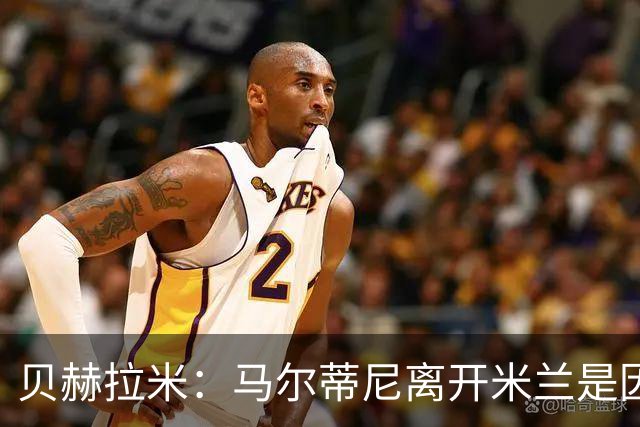 贝赫拉米：马尔蒂尼离开米兰是因内部充满复杂博弈，感到身心俱疲